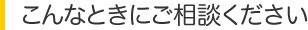 こんなときにご相談ください