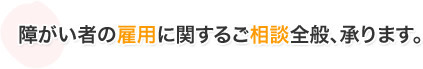 障がい者の雇用に関するご相談全般、承ります。